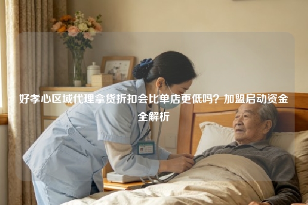 好孝心区域代理拿货折扣会比单店更低吗？加盟启动资金全解析