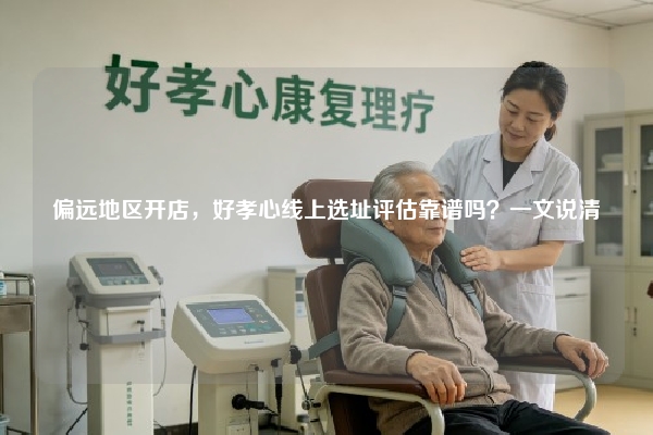 偏远地区开店，好孝心线上选址评估靠谱吗？一文说清