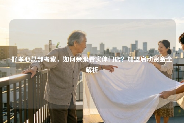 好孝心总部考察，如何亲眼看实体门店？加盟启动资金全解析