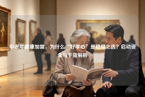 中老年健康加盟，为什么“好孝心”是稳健之选？启动资金与干货解析