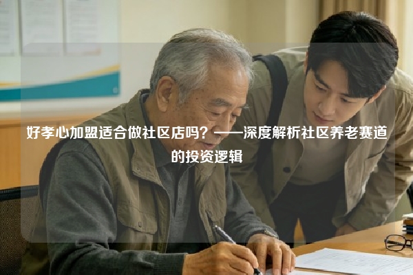 好孝心加盟适合做社区店吗？——深度解析社区养老赛道的投资逻辑