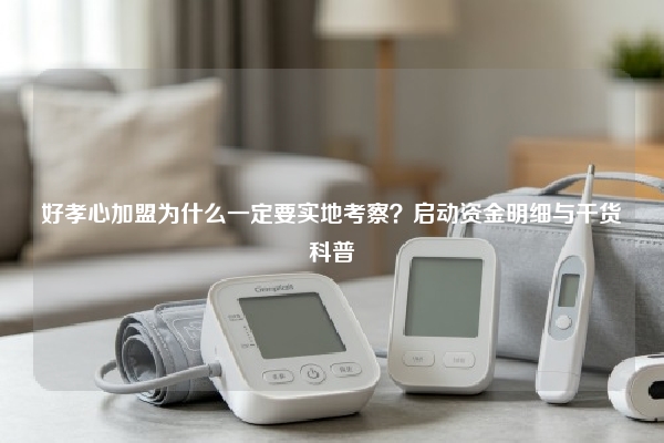 好孝心加盟为什么一定要实地考察？启动资金明细与干货科普