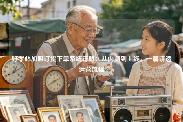 好孝心加盟订货下单系统详解：从内测到上线，一篇讲透运营流程