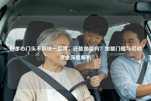 好孝心门头不做统一品牌，还能加盟吗？加盟门槛与启动资金深度解析