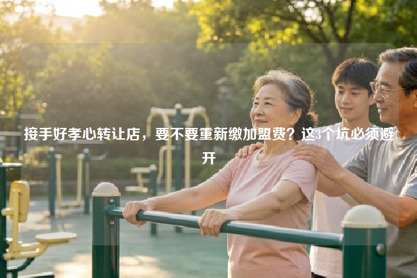 接手好孝心转让店，要不要重新缴加盟费？这3个坑必须避开