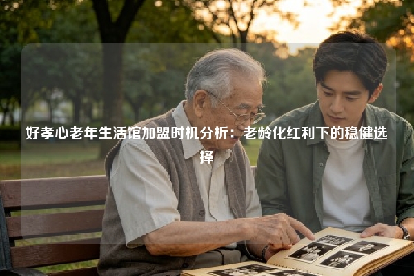 好孝心老年生活馆加盟时机分析：老龄化红利下的稳健选择