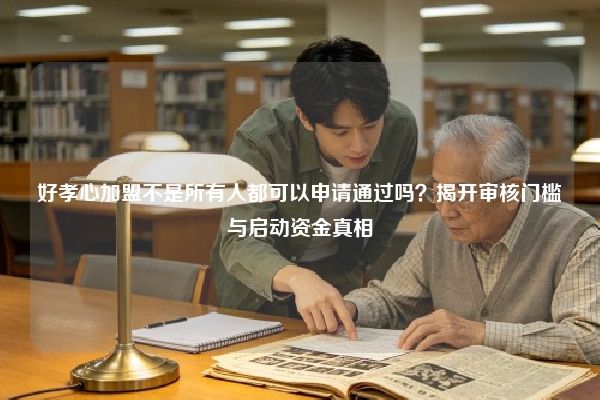 好孝心加盟不是所有人都可以申请通过吗？揭开审核门槛与启动资金真相