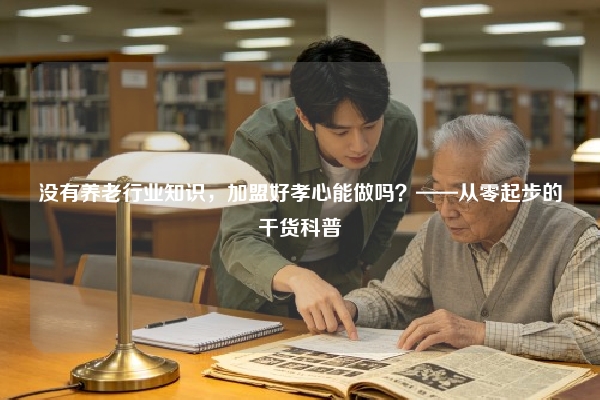 没有养老行业知识，加盟好孝心能做吗？——从零起步的干货科普