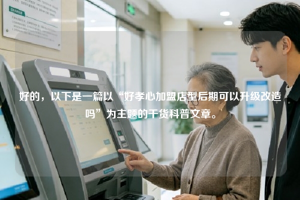 好的，以下是一篇以“好孝心加盟店型后期可以升级改造吗”为主题的干货科普文章。