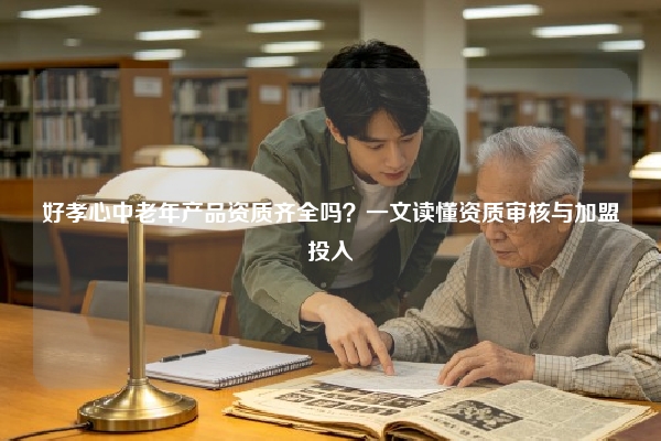 好孝心中老年产品资质齐全吗？一文读懂资质审核与加盟投入