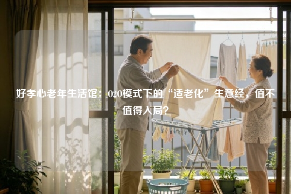好孝心老年生活馆：O2O模式下的“适老化”生意经，值不值得入局？