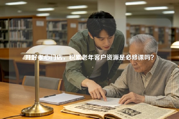 开好孝心门店，积累老年客户资源是必修课吗？