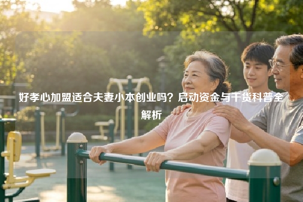 好孝心加盟适合夫妻小本创业吗？启动资金与干货科普全解析