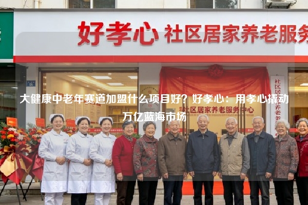 大健康中老年赛道加盟什么项目好?好孝心:用孝心撬动万亿蓝海市场