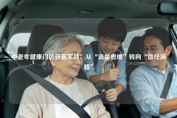 中老年健康门店获客实战:从“流量思维”转向“信任深耕”