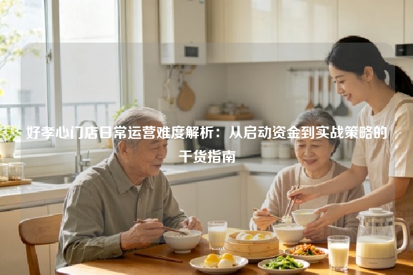 好孝心门店日常运营难度解析：从启动资金到实战策略的干货指南