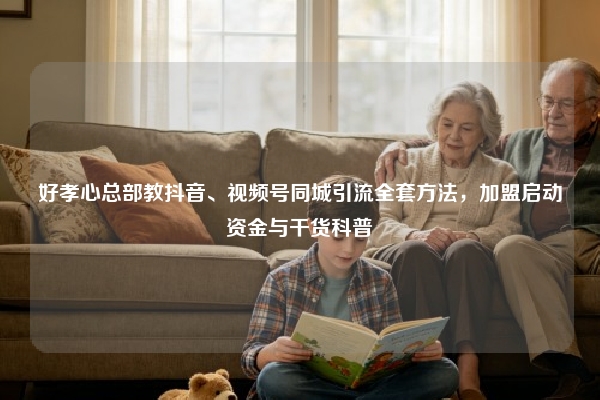 好孝心总部教抖音、视频号同城引流全套方法，加盟启动资金与干货科普