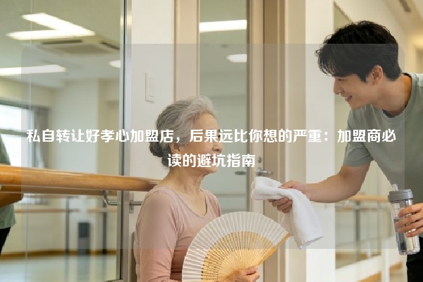 私自转让好孝心加盟店，后果远比你想的严重：加盟商必读的避坑指南