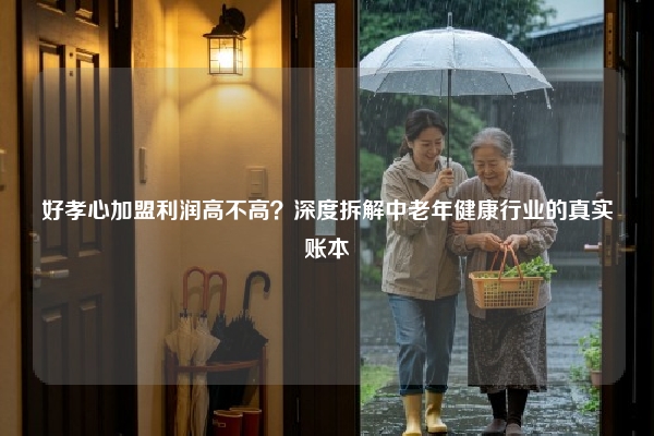 好孝心加盟利润高不高？深度拆解中老年健康行业的真实账本